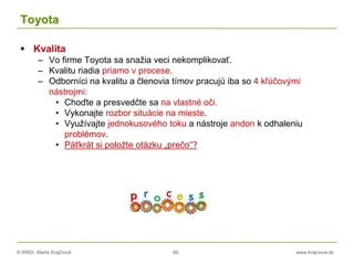© RNDr. Marta Krajčíová 60 www.krajciova.sk
Toyota
 Kvalita
– Vo firme Toyota sa snažia veci nekomplikovať.
– Kvalitu riadia priamo v procese.
– Odborníci na kvalitu a členovia tímov pracujú iba so 4 kľúčovými
nástrojmi:
• Choďte a presvedčte sa na vlastné oči.
• Vykonajte rozbor situácie na mieste.
• Využívajte jednokusového toku a nástroje andon k odhaleniu
problémov.
• Päťkrát si položte otázku „prečo“?
 