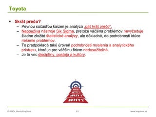 © RNDr. Marta Krajčíová 61 www.krajciova.sk
Toyota
 5krát prečo?
– Pevnou súčasťou kaizen je analýza „päť krát prečo“.
– Nepoužíva nástroje Six Sigma, pretože väčšina problémov nevyžaduje
žiadne zložité štatistické analýzy, ale dôkladné, do podrobnosti idúce
riešenie problémov.
– To predpokladá takú úroveň podrobnosti myslenia a analytického
prístupu, ktorá je pre väčšinu firiem nedosažiteľná.
– Je to vec disciplíny, postoja a kultúry.
 