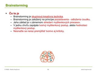 © RNDr. Marta Krajčíová 66 www.krajciova.sk
Brainstorming
 Čo to je
– Brainstorming je skupinová kreatívna technika.
– Brainstorming je založený na princípe pozastavenia - odloženia úsudku.
– Jeho základ je v zámernom striedaní myšlienkových procesov.
– V jednu chvíľu zapájate tvorivý myšlienkový postup, alebo hodnotiaci
myšlienkový postup.
– Nesnažte sa naraz premýšľať tvorivo aj kriticky.
 