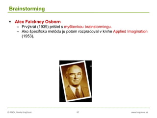 © RNDr. Marta Krajčíová 67 www.krajciova.sk
Brainstorming
 Alex Faickney Osborn
– Prvýkrát (1939) prišiel s myšlienkou brainstormingu.
– Ako špecifickú metódu ju potom rozpracoval v knihe Applied Imagination
(1953).
 