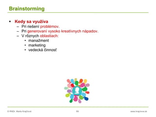 © RNDr. Marta Krajčíová 69 www.krajciova.sk
Brainstorming
 Kedy sa využíva
– Pri riešení problémov.
– Pri generovaní vysoko kreatívnych nápadov.
– V rôznych oblastiach:
• manažment
• marketing
• vedecká činnosť
 