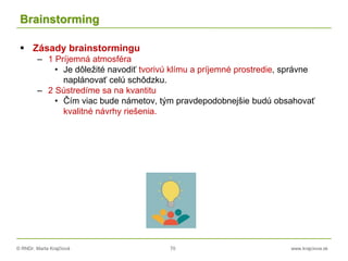© RNDr. Marta Krajčíová 70 www.krajciova.sk
Brainstorming
 Zásady brainstormingu
– 1 Príjemná atmosféra
• Je dôležité navodiť tvorivú klímu a príjemné prostredie, správne
naplánovať celú schôdzku.
– 2 Sústredíme sa na kvantitu
• Čím viac bude námetov, tým pravdepodobnejšie budú obsahovať
kvalitné návrhy riešenia.
 