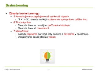 © RNDr. Marta Krajčíová 72 www.krajciova.sk
Brainstorming
 Zásady brainstormingu
– 5 Kombinujeme a zlepšujeme už vzniknuté nápady
• “1 +1 = 3”, námety vznikajú vzájomnou spoluprácou celého tímu.
– 6 Tímová práca
• Členovia tímu sa navzájom počúvajú a inšpirujú.
• Členovia tímu sú rovnocenní.
– 7 Manažment
• Zásady napíšeme na veľké listy papiera a zavesíme v miestnosti.
• Dodržiavanie zásad sleduje vedúci.
 