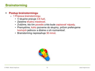 © RNDr. Marta Krajčíová 73 www.krajciova.sk
Brainstorming
 Postup brainstormingu
– 1 Príprava brainstormingu
• V skupine pracuje 3-6 ľudí.
• Zaistime kľudnú miestnosť.
• Zvážime, kto tím povedie a kto bude zapisovať nápady.
• Premyslíme, koho pozveme do skupiny, pričom preferujeme
tvorivých jedincov a dbáme o ich rozmanitosť.
• Brainstorming nepresahuje 30 minút.
 