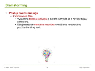 © RNDr. Marta Krajčíová 74 www.krajciova.sk
Brainstorming
 Postup brainstormingu
– 2 Zahrievacia fáza
• Vykonáme telesnú rozcvičku s cieľom rozhýbať sa a navodiť hravú
atmosféru.
• Ďalej nasleduje mentálna rozcvička-vymýšľanie neobvyklého
použitia banálnej veci.
 