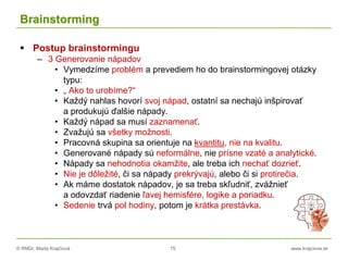 © RNDr. Marta Krajčíová 75 www.krajciova.sk
Brainstorming
 Postup brainstormingu
– 3 Generovanie nápadov
• Vymedzíme problém a prevediem ho do brainstormingovej otázky
typu:
• „ Ako to urobíme?“
• Každý nahlas hovorí svoj nápad, ostatní sa nechajú inšpirovať
a produkujú ďalšie nápady.
• Každý nápad sa musí zaznamenať.
• Zvažujú sa všetky možnosti.
• Pracovná skupina sa orientuje na kvantitu, nie na kvalitu.
• Generované nápady sú neformálne, nie prísne vzaté a analytické.
• Nápady sa nehodnotia okamžite, ale treba ich nechať dozrieť.
• Nie je dôležité, či sa nápady prekrývajú, alebo či si protirečia.
• Ak máme dostatok nápadov, je sa treba skľudniť, zvážnieť
a odovzdať riadenie ľavej hemisfére, logike a poriadku.
• Sedenie trvá pol hodiny, potom je krátka prestávka.
 