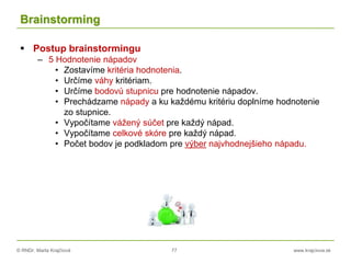 © RNDr. Marta Krajčíová 77 www.krajciova.sk
Brainstorming
 Postup brainstormingu
– 5 Hodnotenie nápadov
• Zostavíme kritéria hodnotenia.
• Určíme váhy kritériam.
• Určíme bodovú stupnicu pre hodnotenie nápadov.
• Prechádzame nápady a ku každému kritériu doplníme hodnotenie
zo stupnice.
• Vypočítame vážený súčet pre každý nápad.
• Vypočítame celkové skóre pre každý nápad.
• Počet bodov je podkladom pre výber najvhodnejšieho nápadu.
 