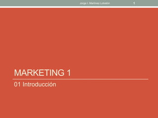 MARKETING 1
01 Introducción
1Jorge I. Martínez Lobatón
 