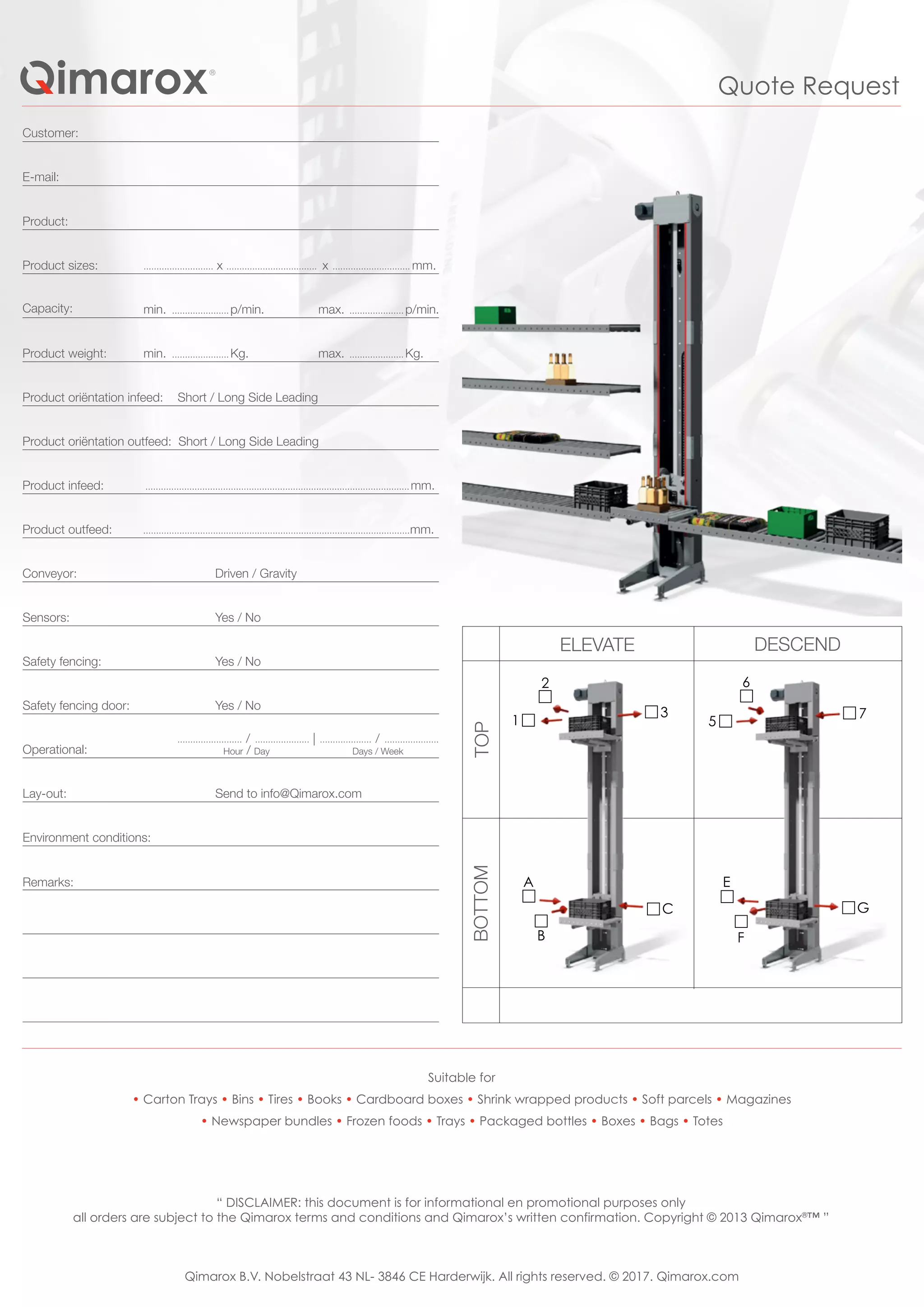 1
2
3
5
6
7
A
B
C
E
F
G
Environment conditions:
Remarks:
Suitable for
• Carton Trays • Bins • Tires • Books • Cardboard boxes • Shrink wrapped products • Soft parcels • Magazines
• Newspaper bundles • Frozen foods • Trays • Packaged bottles • Boxes • Bags • Totes
Sensors:
Safety fencing:
Safety fencing door:
Operational:
Lay-out:
Yes / No
Yes / No
Yes / No
......................... / ..................... | .................... / .....................
Hour / Day Days / Week
Product infeed:
Product outfeed:
Conveyor:
......................................................................................................mm.
.......................................................................................................mm.
Driven / Gravity
Customer:
E-mail:
Product:
Product sizes:
Capacity:
Product weight:
Product oriëntation infeed: Short / Long Side Leading
Product oriëntation outfeed: Short / Long Side Leading
........................... x ................................... x .............................. mm.
ELEVATE DESCEND
BOTTOMTOP
max. ..................... p/min.min. ...................... p/min.
max. ..................... Kg.min. ...................... Kg.
Quote Request
“ DISCLAIMER: this document is for informational en promotional purposes only
all orders are subject to the Qimarox terms and conditions and Qimarox’s written confirmation. Copyright © 2013 Qimarox®
™ ”
Qimarox B.V. Nobelstraat 43 NL- 3846 CE Harderwijk. All rights reserved. © 2017. Qimarox.com
Send to info@Qimarox.com
 