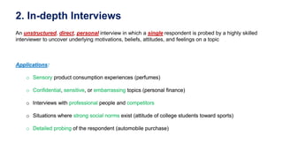 2. In-depth Interviews
An unstructured, direct, personal interview in which a single respondent is probed by a highly skilled
interviewer to uncover underlying motivations, beliefs, attitudes, and feelings on a topic
Applications:
o Sensory product consumption experiences (perfumes)
o Confidential, sensitive, or embarrassing topics (personal finance)
o Interviews with professional people and competitors
o Situations where strong social norms exist (attitude of college students toward sports)
o Detailed probing of the respondent (automobile purchase)
Applications:
o Sensory product consumption experiences (perfumes)
o Confidential, sensitive, or embarrassing topics (personal finance)
o Interviews with professional people and competitors
o Situations where strong social norms exist (attitude of college students toward sports)
o Detailed probing of the respondent (automobile purchase)
 