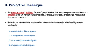 3. Projective Technique
 An unstructured, indirect form of questioning that encourages respondents to
project their underlying motivations, beliefs, attitudes, or feelings regarding
issues of concern
 Should be used when information cannot be accurately obtained by direct
methods
1. Association Techniques
2. Completion techniques
3. Construction techniques
4. Expressive techniques
 