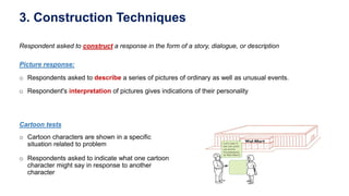 3. Construction Techniques
Respondent asked to construct a response in the form of a story, dialogue, or description
Cartoon tests
o Cartoon characters are shown in a specific
situation related to problem
o Respondents asked to indicate what one cartoon
character might say in response to another
character
Picture response:
o Respondents asked to describe a series of pictures of ordinary as well as unusual events.
o Respondent's interpretation of pictures gives indications of their personality
 