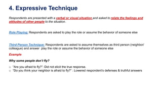 4. Expressive Technique
Respondents are presented with a verbal or visual situation and asked to relate the feelings and
attitudes of other people to the situation.
Role Playing: Respondents are asked to play the role or assume the behavior of someone else
Third Person Technique: Respondents are asked to assume themselves as third person (neighbor/
colleague) and answer play the role or assume the behavior of someone else
Example
Why some people don’t fly?
o “Are you afraid to fly?”: Did not elicit the true response.
o “Do you think your neighbor is afraid to fly?” : Lowered respondent’s defenses & truthful answers
 