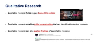 Qualitative Research
 Qualitative research helps you go beyond the surface
 Qualitative research provides initial understanding that can be utilized for further research
 Qualitative research can also explain findings of quantitative research
 