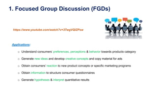 1. Focused Group Discussion (FGDs)
https://www.youtube.com/watch?v=3TwgVQIZPsw
Applications:
o Understand consumers’ preferences, perceptions & behavior towards products category
o Generate new ideas and develop creative concepts and copy material for ads
o Obtain consumers’ reaction to new product concepts or specific marketing programs
o Obtain information to structure consumer questionnaires
o Generate hypotheses & interpret quantitative results
 
