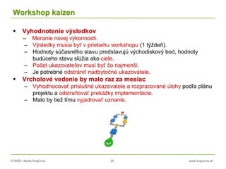 © RNDr. Marta Krajčíová 20 www.krajciova.sk
Workshop kaizen
 Vyhodnotenie výsledkov
– Meranie novej výkonnosti.
– Výsledky musia byť v priebehu workshopu (1 týždeň).
– Hodnoty súčasného stavu predstavujú východiskový bod, hodnoty
budúceho stavu slúžia ako ciele.
– Počet ukazovateľov musí byť čo najmenší.
– Je potrebné odstrániť nadbytočné ukazovatele.
 Vrcholové vedenie by malo raz za mesiac
– Vyhodnocovať príslušné ukazovatele a rozpracované úlohy podľa plánu
projektu a odstraňovať prekážky implementácie.
– Malo by tiež tímu vyjadrovať uznanie.
 