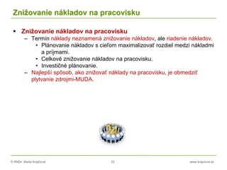 © RNDr. Marta Krajčíová 33 www.krajciova.sk
Znižovanie nákladov na pracovisku
 Znižovanie nákladov na pracovisku
– Termín náklady neznamená znižovanie nákladov, ale riadenie nákladov.
• Plánovanie nákladov s cieľom maximalizovať rozdiel medzi nákladmi
a príjmami.
• Celkové znižovanie nákladov na pracovisku.
• Investičné plánovanie.
– Najlepší spôsob, ako znižovať náklady na pracovisku, je obmedziť
plytvanie zdrojmi-MUDA.
 
