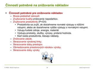 © RNDr. Marta Krajčíová 34 www.krajciova.sk
Činnosti potrebné na znižovanie nákladov
 Činnosti potrebné pre znižovanie nákladov
– Musia prebiehať zároveň
– Zvyšovanie kvality-znižovanie nepodarkov.
– Zvyšovanie produktivity (P=O/I)
• Produktivita sa zvýši, ak dosiahneme rovnaké výstupy s nižšími
vstupmi, alebo ak dosiahneme vyššie výstupy s rovnakými vstupmi.
• Vstupy-ľudské zdroje, energia, materiál.
• Výstupy-produkty, služby, výnosy, pridaná hodnota.
• Keď rastie produktivita, klesajú náklady.
– Znižovanie zásob.
– Skracovanie výrobnej linky.
– Skracovanie doby prestojov.
– Obmedzovanie priestorových nárokov výroby.
– Skracovanie doby výroby.
 