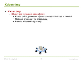 © RNDr. Marta Krajčíová 37 www.krajciova.sk
Kaizen tímy
 Kaizen tímy
– Dôvody pre vytváranie kaizen tímov:
• Kvalita práce, procesov, výstupov-rôzne skúsenosti a znalosti.
• Riešenie problémov na pracovisku.
• Potreba každodennej zmeny.
 