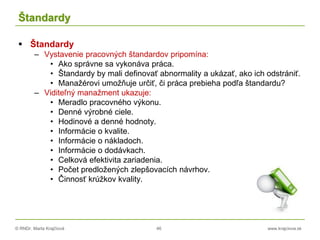 © RNDr. Marta Krajčíová 46 www.krajciova.sk
Štandardy
 Štandardy
– Vystavenie pracovných štandardov pripomína:
• Ako správne sa vykonáva práca.
• Štandardy by mali definovať abnormality a ukázať, ako ich odstrániť.
• Manažérovi umožňuje určiť, či práca prebieha podľa štandardu?
– Viditeľný manažment ukazuje:
• Meradlo pracovného výkonu.
• Denné výrobné ciele.
• Hodinové a denné hodnoty.
• Informácie o kvalite.
• Informácie o nákladoch.
• Informácie o dodávkach.
• Celková efektivita zariadenia.
• Počet predložených zlepšovacích návrhov.
• Činnosť krúžkov kvality.
 