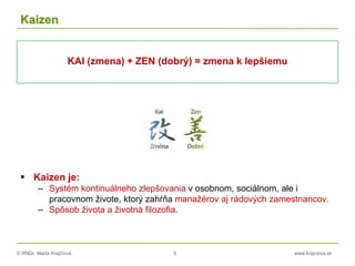 © RNDr. Marta Krajčíová 5 www.krajciova.sk
Kaizen
KAI (zmena) + ZEN (dobrý) = zmena k lepšiemu
 Kaizen je:
– Systém kontinuálneho zlepšovania v osobnom, sociálnom, ale i
pracovnom živote, ktorý zahŕňa manažérov aj rádových zamestnancov.
– Spôsob života a životná filozofia.
 