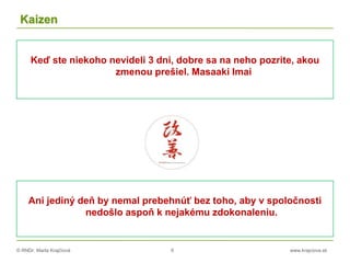 © RNDr. Marta Krajčíová 6 www.krajciova.sk
Kaizen
Keď ste niekoho nevideli 3 dni, dobre sa na neho pozrite, akou
zmenou prešiel. Masaaki Imai
Ani jediný deň by nemal prebehnúť bez toho, aby v spoločnosti
nedošlo aspoň k nejakému zdokonaleniu.
 