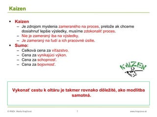 © RNDr. Marta Krajčíová 7 www.krajciova.sk
Kaizen
 Kaizen
– Je zdrojom myslenia zameraného na proces, pretože ak chceme
dosiahnuť lepšie výsledky, musíme zdokonaliť proces.
– Nie je zameraný iba na výsledky.
– Je zameraný na ľudí a ich pracovné úsilie.
 Sumo:
– Celková cena za víťazstvo.
– Cena za vynikajúci výkon.
– Cena za schopnosť.
– Cena za bojovnosť.
Vykonať cestu k oltáru je takmer rovnako dôležité, ako modlitba
samotná.
 