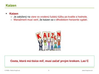 © RNDr. Marta Krajčíová 8 www.krajciova.sk
Kaizen
 Kaizen
– Je založený na viere vo vrodenú ľudskú túžbu po kvalite a hodnote.
– Manažment musí veriť, že kaizen sa v dlhodobom horizonte vyplatí.
Cesta, ktorá má tisíce míľ, musí začať prvým krokom. Lao´C
 