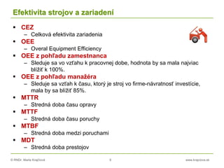 © RNDr. Marta Krajčíová 9 www.krajciova.sk
Efektivita strojov a zariadení
 CEZ
– Celková efektivita zariadenia
 OEE
– Overal Equipment Efficiency
 OEE z pohľadu zamestnanca
– Sleduje sa vo vzťahu k pracovnej dobe, hodnota by sa mala najviac
blížiť k 100%.
 OEE z pohľadu manažéra
– Sleduje sa vzťah k času, ktorý je stroj vo firme-návratnosť investície,
mala by sa blížiť 85%.
 MTTR
– Stredná doba času opravy
 MTTF
– Stredná doba času poruchy
 MTBF
– Stredná doba medzi poruchami
 MDT
– Stredná doba prestojov
 