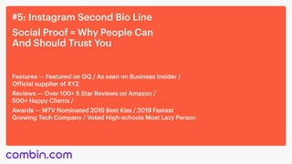 #5: Instagram Second Bio Line
Social Proof = Why People Can 

And Should Trust You
‍Features — Featured on GQ / As seen on Business Insider /
Official supplier of XYZ‍
Reviews — Over 100+ 5 Star Reviews on Amazon / 

500+ Happy Clients / ‍
Awards — MTV Nominated 2019 Best Kiss / 2019 Fastest
Growing Tech Company / Voted High-schools Most Lazy Person
 