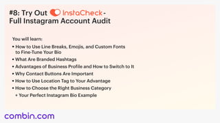 #8: Try Out - 

Full Instagram Account Audit
How to Use Line Breaks, Emojis, and Custom Fonts 

to Fine-Tune Your Bio
You will learn:
What Are Branded Hashtags
Advantages of Business Profile and How to Switch to It
Why Contact Buttons Are Important
How to Use Location Tag to Your Advantage
How to Choose the Right Business Category
+	Your Perfect Instagram Bio Example	
 