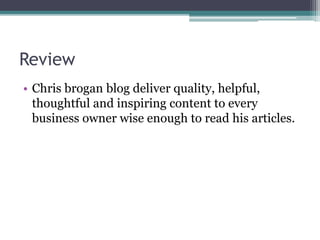 Review
• Chris brogan blog deliver quality, helpful,
thoughtful and inspiring content to every
business owner wise enough to read his articles.
 
