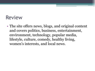 Review
• The site offers news, blogs, and original content
and covers politics, business, entertainment,
environment, technology, popular media,
lifestyle, culture, comedy, healthy living,
women's interests, and local news.
 