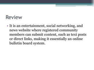Review
• It is an entertainment, social networking, and
news website where registered community
members can submit content, such as text posts
or direct links, making it essentially an online
bulletin board system.
 