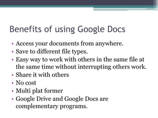 Benefits of using Google Docs
• Access your documents from anywhere.
• Save to different file types.
• Easy way to work with others in the same file at
the same time without interrupting others work.
• Share it with others
• No cost
• Multi plat former
• Google Drive and Google Docs are
complementary programs.
 