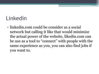 Linkedin
• linkedin.com could be consider as a social
network but calling it like that would minimize
the actual power of the website, likedin.com can
be use as a tool to “connect” with people with the
same experience as you, you can also find jobs if
you want to.
 