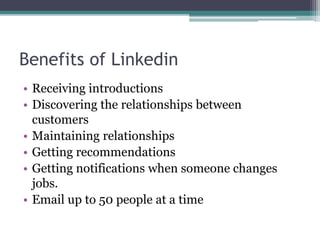 Benefits of Linkedin
• Receiving introductions
• Discovering the relationships between
customers
• Maintaining relationships
• Getting recommendations
• Getting notifications when someone changes
jobs.
• Email up to 50 people at a time
 