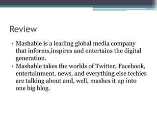 Review
• Mashable is a leading global media company
that informs,inspires and entertains the digital
generation.
• Mashable takes the worlds of Twitter, Facebook,
entertainment, news, and everything else techies
are talking about and, well, mashes it up into
one big blog.
 
