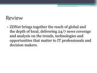 Review
• ZDNet brings together the reach of global and
the depth of local, delivering 24/7 news coverage
and analysis on the trends, technologies and
opportunities that matter to IT professionals and
decision makers.
 