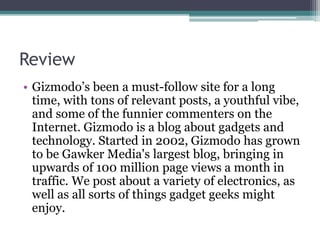 Review
• Gizmodo’s been a must-follow site for a long
time, with tons of relevant posts, a youthful vibe,
and some of the funnier commenters on the
Internet. Gizmodo is a blog about gadgets and
technology. Started in 2002, Gizmodo has grown
to be Gawker Media's largest blog, bringing in
upwards of 100 million page views a month in
traffic. We post about a variety of electronics, as
well as all sorts of things gadget geeks might
enjoy.
 