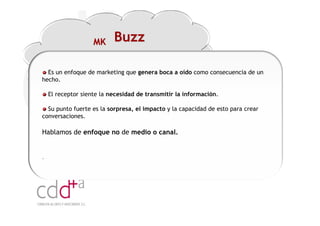 MK     Buzz

  Es un enfoque de marketing que genera boca a oído como consecuencia de un
hecho.

    El receptor siente la necesidad de transmitir la información.

  Su punto fuerte es la sorpresa, el impacto y la capacidad de esto para crear
conversaciones.

Hablamos de enfoque no de medio o canal.


.




                                                                    Workshop “Multiplica x3 el rendimiento de las personas”
                                                                                              20 Noviembre 2009 · Hilton Valencia
 