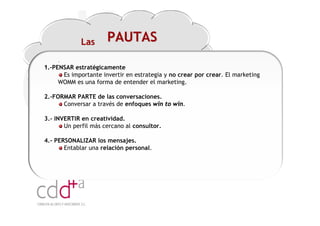 Las      PAUTAS
     .
1.-PENSAR estratégicamente
       Es importante invertir en estrategia y no crear por crear. El marketing
     WOMM es una forma de entender el marketing.

2.-FORMAR PARTE de las conversaciones.
      Conversar a través de enfoques win to win.

3.- INVERTIR en creatividad.
       Un perfil más cercano al consultor.

4.- PERSONALIZAR los mensajes.
       Entablar una relación personal.




                                                                Workshop “Multiplica x3 el rendimiento de las personas”
                                                                                          20 Noviembre 2009 · Hilton Valencia
 