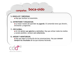 campañas          boca-oido
5.-SENCILLEZ Y BREVEDAD.
      Hay que facilitar la transmisión.

6.- ENTRETENER Y ENGANCHAR.
       La mejor manera de aprender es jugando. El contenido tiene que divertir,
     entretener y enganchar.

7.- SER GLOBAL.
       Un site global que aglutine y centralice. Hay que utilizar todos los medios
     y canales posibles, siempre con coherencia.

8.- MEDIAR Y MONITORIZAR.
       Hay que seguir la evolución de las conversaciones. Hay que conocer
     siempre los resultados de los que estamos haciendo.




                                                                 Workshop “Multiplica x3 el rendimiento de las personas”
                                                                                           20 Noviembre 2009 · Hilton Valencia
 