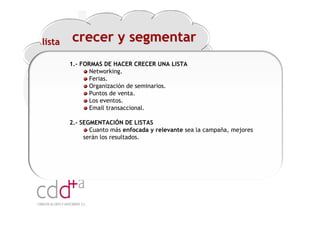 lista   crecer y segmentar
        1.- FORMAS DE HACER CRECER UNA LISTA
               Networking.
               Ferias.
               Organización de seminarios.
               Puntos de venta.
               Los eventos.
               Email transaccional.

        2.- SEGMENTACIÓN DE LISTAS
               Cuanto más enfocada y relevante sea la campaña, mejores
             serán los resultados.




                                                           Workshop “Multiplica x3 el rendimiento de las personas”
                                                                                     20 Noviembre 2009 · Hilton Valencia
 