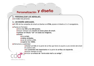 Personalización               y diseño
2.- PERSONALIZAR LOS MENSAJES.
 Un trato más personal.

3.- UN DISEÑO ADECUADO.
 El 90% de las campañas de email se diseñan en HTML,ajustar el diseño a 2 o 3 navegadores.
 Pautas en Formato:
      Entre los 500 y los 600 píxeles.
      Incluir siempre una versión en texto plano de email.
      Utilizar el tributo “alt” en todas las imágenes.
      Evitar:
            los scripts
            tablas anidadas.
            uso de estilos o CSS.
            superar los 100kb.
 Estructura y usabilidad:
                   Incluir un link en la parte de arriba que lleve al usuario a una versión del email
                 en nuestra web.
                   El contenido más importante en la parte de arriba a la izquierda.
                   Incluir siempre un link
                   Incluir un enlace de “envía este mail a un amigo”.



                                                                            Workshop “Multiplica x3 el rendimiento de las personas”
                                                                                                      20 Noviembre 2009 · Hilton Valencia
 