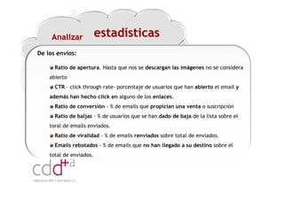 Analizar            estadísticas
De los envíos:

      Ratio de apertura. Hasta que nos se descargan las imágenes no se considera
    abierto
      CTR – click through rate- porcentaje de usuarios que han abierto el email y
    además han hecho click en alguno de los enlaces.
      Ratio de conversión - % de emails que propician una venta o suscripción
      Ratio de baljas - % de usuarios que se han dado de baja de la lista sobre el
    toral de emails enviados.
      Ratio de viralidad - % de emails renviados sobre total de enviados.
      Emails rebotados - % de emails que no han llegado a su destino sobre el
    total de enviados.




                                                                 Workshop “Multiplica x3 el rendimiento de las personas”
                                                                                           20 Noviembre 2009 · Hilton Valencia
 