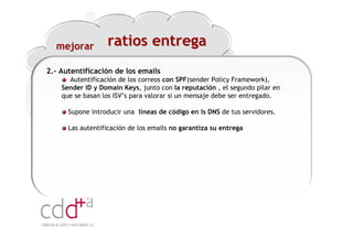 mejorar         ratios entrega
2.- Autentificación de los emails
      Autentificación de los correos con SPF(sender Policy Framework),
    Sender ID y Domain Keys, junto con la reputación , el segundo pilar en
    que se basan los ISV’s para valorar si un mensaje debe ser entregado.

      Supone introducir una líneas de código en ls DNS de tus servidores.

      Las autentificación de los emails no garantiza su entrega




                                                                  Workshop “Multiplica x3 el rendimiento de las personas”
                                                                                            20 Noviembre 2009 · Hilton Valencia
 