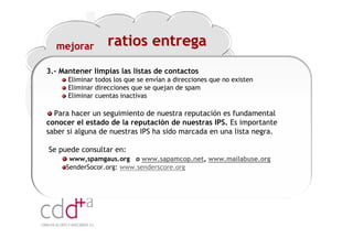 mejorar          ratios entrega
3.- Mantener limpias las listas de contactos
      Eliminar todos los que se envían a direcciones que no existen
      Eliminar direcciones que se quejan de spam
      Eliminar cuentas inactivas

  Para hacer un seguimiento de nuestra reputación es fundamental
conocer el estado de la reputación de nuestras IPS. Es importante
saber si alguna de nuestras IPS ha sido marcada en una lista negra.

Se puede consultar en:
      www,spamgaus.org o www.sapamcop.net, www.mailabuse.org
     SenderSocor.org: www.senderscore.org




                                                                Workshop “Multiplica x3 el rendimiento de las personas”
                                                                                          20 Noviembre 2009 · Hilton Valencia
 