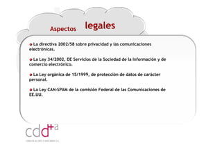 Aspectos         legales
  La directiva 2002/58 sobre privacidad y las comunicaciones
electrónicas.

  La Ley 34/2002, DE Servicios de la Sociedad de la Información y de
comercio electrónico.

  La Ley orgánica de 15/1999, de protección de datos de carácter
personal.

  La Ley CAN-SPAM de la comisión Federal de las Comunicaciones de
EE.UU.




                                                               Workshop “Multiplica x3 el rendimiento de las personas”
                                                                                         20 Noviembre 2009 · Hilton Valencia
 