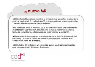 El   nuevo MK
  El Manifiesto Cluetrain se considera la principal obra que define el ocaso de la
empresa tradicional. El resultado son 95 tesis que parten de una misma premisa:
“los mercados se forman de conversaciones”.

  La transición entre el modelo 1.0 y el 2.0 se traduce como una nueva forma
de entender y usar Internet. Estamos ante un nuevo escenario: una nueva
forma de comunicarse, relacionarse, de experimentar y compartir.

  El marketing 2.0 pretende ser una adaptación de la filosofía de la web 2.0 al
marketing. Los clientes toman decisiones bajos sus propios términos. Han
cambiado los roles del marketing.

  El Marketing 2.0 se basa en un contenido que es usado como combustible
para conversaciones y decisiones de compra.




                                                                  Workshop “Multiplica x3 el rendimiento de las personas”
                                                                                            20 Noviembre 2009 · Hilton Valencia
 